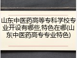 山东中医药高等专科学校专业开设有哪些,特色在哪(山东中医药高专专业特色)