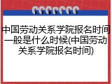 中国劳动关系学院报名时间一般是什么时候(中国劳动关系学院报名时间)