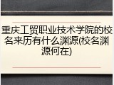 重庆工贸职业技术学院的校名来历有什么渊源(校名渊源何在)