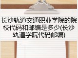 长沙轨道交通职业学院的院校代码和邮编是多少(长沙轨道学院代码邮编)
