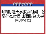 山西财经大学报名时间一般是什么时候(山西财经大学何时报名)