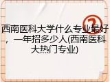 西南医科大学什么专业最好，一年招多少人(西南医科大热门专业)