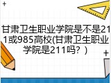 甘肃卫生职业学院是不是211或985高校(甘肃卫生职业学院是211吗？)