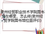 泉州经贸职业技术学院图书馆在哪里，怎么样(泉州经贸学院图书馆位置评价)