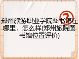 郑州旅游职业学院图书馆在哪里，怎么样(郑州旅院图书馆位置评价)