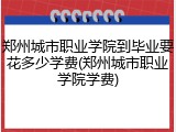 郑州城市职业学院到毕业要花多少学费(郑州城市职业学院学费)