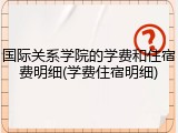 国际关系学院的学费和住宿费明细(学费住宿明细)