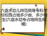 六盘水幼儿师范高等专科学校校园占地多少亩，多少师生(六盘水幼专占地师生规模)