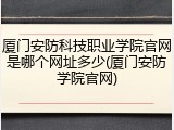 厦门安防科技职业学院官网是哪个网址多少(厦门安防学院官网)
