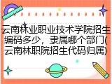 云南林业职业技术学院招生编码多少，隶属哪个部门(云南林职院招生代码归属)