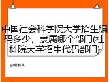 中国社会科学院大学招生编码多少，隶属哪个部门(社科院大学招生代码部门)