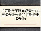 广西财经学院有哪些专业，王牌专业分析(广西财经王牌专业)