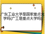 广东工业大学是国家重点大学吗(广工是重点大学吗)