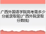 广西外国语学院高考需多少分能录取呢(广西外院录取分数线)