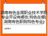 湖南有色金属职业技术学院专业开设有哪些,特色在哪(湖南有色职院特色专业)