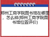 郑州工商学院图书馆在哪里，怎么样(郑州工商学院图书馆位置评价)