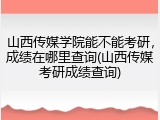 山西传媒学院能不能考研，成绩在哪里查询(山西传媒考研成绩查询)