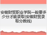 安徽财贸职业学院一般要多少分才能录取(安徽财贸录取分数线)
