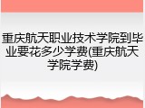 重庆航天职业技术学院到毕业要花多少学费(重庆航天学院学费)