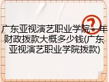 广东亚视演艺职业学院一年财政拨款大概多少钱(广东亚视演艺职业学院拨款)