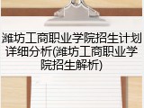 潍坊工商职业学院招生计划详细分析(潍坊工商职业学院招生解析)