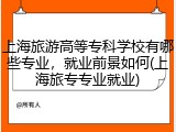 上海旅游高等专科学校有哪些专业，就业前景如何(上海旅专专业就业)