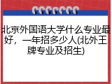 北京外国语大学什么专业最好，一年招多少人(北外王牌专业及招生)