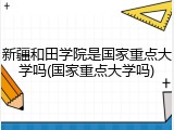 新疆和田学院是国家重点大学吗(国家重点大学吗)
