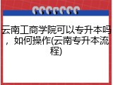 云南工商学院可以专升本吗，如何操作(云南专升本流程)