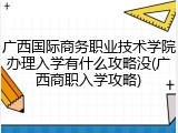 广西国际商务职业技术学院办理入学有什么攻略没(广西商职入学攻略)