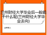 兰州财经大学毕业后一般能干什么呢(兰州财经大学毕业去向)