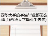 西华大学的学生毕业都怎么样了(西华大学毕业生去向)