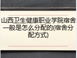 山西卫生健康职业学院宿舍一般是怎么分配的(宿舍分配方式)