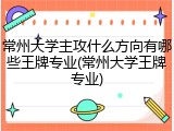 常州大学主攻什么方向有哪些王牌专业(常州大学王牌专业)