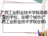 广西工业职业技术学院是哪里的学校，在哪个城市(广西工业职业技术学院在哪)
