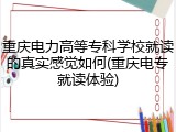 重庆电力高等专科学校就读的真实感觉如何(重庆电专就读体验)