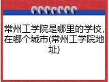 常州工学院是哪里的学校，在哪个城市(常州工学院地址)