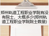 郑州轨道工程职业学院有没有院士，大概多少(郑州轨道工程职业学院院士数量)