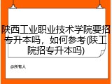 陕西工业职业技术学院要招专升本吗，如何参考(陕工院招专升本吗)