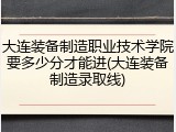 大连装备制造职业技术学院要多少分才能进(大连装备制造录取线)