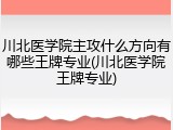 川北医学院主攻什么方向有哪些王牌专业(川北医学院王牌专业)
