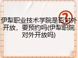 伊犁职业技术学院是否对外开放，要预约吗(伊犁职院对外开放吗)