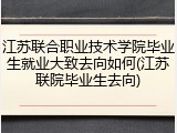 江苏联合职业技术学院毕业生就业大致去向如何(江苏联院毕业生去向)