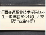 江西交通职业技术学院毕业生一般年薪多少钱(江西交院毕业生年薪)