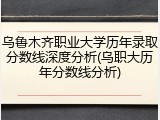 乌鲁木齐职业大学历年录取分数线深度分析(乌职大历年分数线分析)
