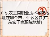 广东农工商职业技术学院地址在哪个市，什么区县(广东农工商职院地址)
