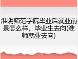 淮阴师范学院毕业后就业前景怎么样，毕业生去向(淮师就业去向)