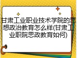 甘肃工业职业技术学院的思想政治教育怎么样(甘肃工业职院思政教育如何)