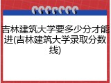 吉林建筑大学要多少分才能进(吉林建筑大学录取分数线)
