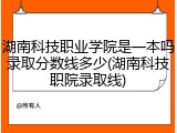 湖南科技职业学院是一本吗录取分数线多少(湖南科技职院录取线)